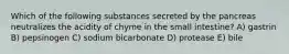 Which of the following substances secreted by the pancreas neutralizes the acidity of chyme in the small intestine? A) gastrin B) pepsinogen C) sodium bicarbonate D) protease E) bile