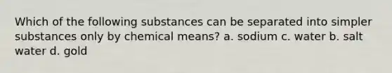 Which of the following substances can be separated into simpler substances only by chemical means? a. sodium c. water b. salt water d. gold