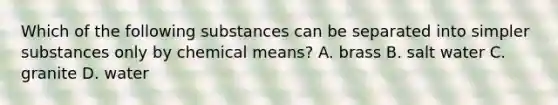 Which of the following substances can be separated into simpler substances only by chemical means? A. brass B. salt water C. granite D. water