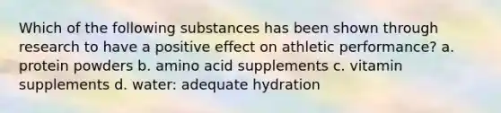 Which of the following substances has been shown through research to have a positive effect on athletic performance? a. protein powders b. amino acid supplements c. vitamin supplements d. water: adequate hydration