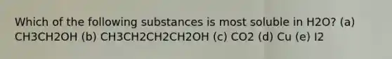 Which of the following substances is most soluble in H2O? (a) CH3CH2OH (b) CH3CH2CH2CH2OH (c) CO2 (d) Cu (e) I2