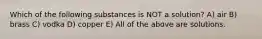 Which of the following substances is NOT a solution? A) air B) brass C) vodka D) copper E) All of the above are solutions.