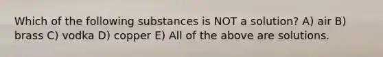 Which of the following substances is NOT a solution? A) air B) brass C) vodka D) copper E) All of the above are solutions.