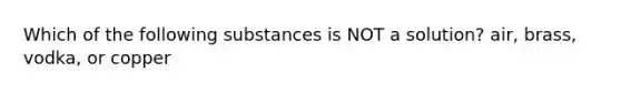 Which of the following substances is NOT a solution? air, brass, vodka, or copper