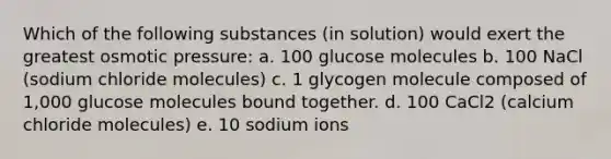 Which of the following substances (in solution) would exert the greatest osmotic pressure: a. 100 glucose molecules b. 100 NaCl (sodium chloride molecules) c. 1 glycogen molecule composed of 1,000 glucose molecules bound together. d. 100 CaCl2 (calcium chloride molecules) e. 10 sodium ions