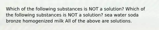 Which of the following substances is NOT a solution? Which of the following substances is NOT a solution? sea water soda bronze homogenized milk All of the above are solutions.