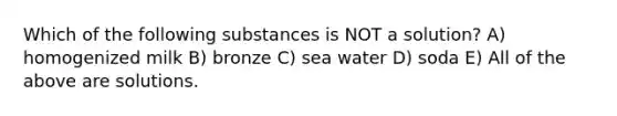 Which of the following substances is NOT a solution? A) homogenized milk B) bronze C) sea water D) soda E) All of the above are solutions.