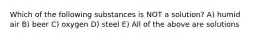 Which of the following substances is NOT a solution? A) humid air B) beer C) oxygen D) steel E) All of the above are solutions