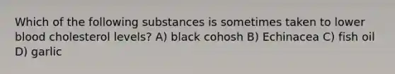 Which of the following substances is sometimes taken to lower blood cholesterol levels? A) black cohosh B) Echinacea C) fish oil D) garlic