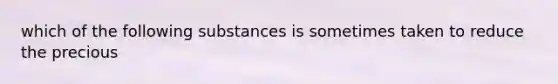 which of the following substances is sometimes taken to reduce the precious