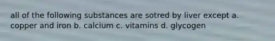 all of the following substances are sotred by liver except a. copper and iron b. calcium c. vitamins d. glycogen