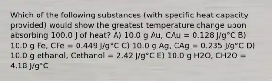 Which of the following substances (with specific heat capacity provided) would show the greatest temperature change upon absorbing 100.0 J of heat? A) 10.0 g Au, CAu = 0.128 J/g°C B) 10.0 g Fe, CFe = 0.449 J/g°C C) 10.0 g Ag, CAg = 0.235 J/g°C D) 10.0 g ethanol, Cethanol = 2.42 J/g°C E) 10.0 g H2O, CH2O = 4.18 J/g°C