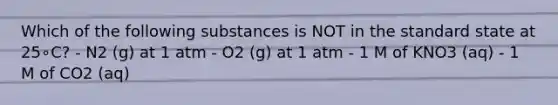 Which of the following substances is NOT in the standard state at 25∘C? - N2 (g) at 1 atm - O2 (g) at 1 atm - 1 M of KNO3 (aq) - 1 M of CO2 (aq)