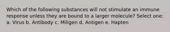 Which of the following substances will not stimulate an immune response unless they are bound to a larger molecule? Select one: a. Virus b. Antibody c. Miligen d. Antigen e. Hapten