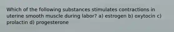 Which of the following substances stimulates contractions in uterine smooth muscle during labor? a) estrogen b) oxytocin c) prolactin d) progesterone