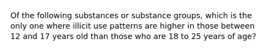 Of the following substances or substance groups, which is the only one where illicit use patterns are higher in those between 12 and 17 years old than those who are 18 to 25 years of age?