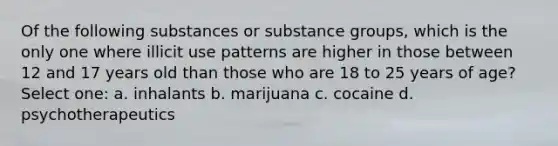 Of the following substances or substance groups, which is the only one where illicit use patterns are higher in those between 12 and 17 years old than those who are 18 to 25 years of age? Select one: a. inhalants b. marijuana c. cocaine d. psychotherapeutics