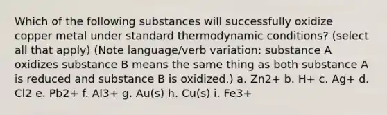 Which of the following substances will successfully oxidize copper metal under standard thermodynamic conditions? (select all that apply) (Note language/verb variation: substance A oxidizes substance B means the same thing as both substance A is reduced and substance B is oxidized.) a. Zn2+ b. H+ c. Ag+ d. Cl2 e. Pb2+ f. Al3+ g. Au(s) h. Cu(s) i. Fe3+