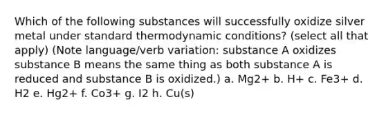 Which of the following substances will successfully oxidize silver metal under standard thermodynamic conditions? (select all that apply) (Note language/verb variation: substance A oxidizes substance B means the same thing as both substance A is reduced and substance B is oxidized.) a. Mg2+ b. H+ c. Fe3+ d. H2 e. Hg2+ f. Co3+ g. I2 h. Cu(s)