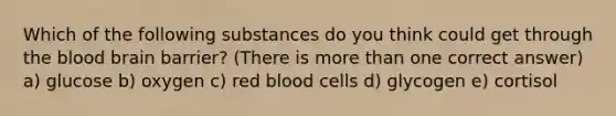 Which of the following substances do you think could get through the blood brain barrier? (There is more than one correct answer) a) glucose b) oxygen c) red blood cells d) glycogen e) cortisol