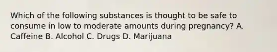 Which of the following substances is thought to be safe to consume in low to moderate amounts during pregnancy? A. Caffeine B. Alcohol C. Drugs D. Marijuana