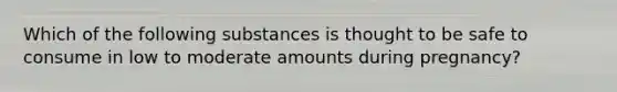 Which of the following substances is thought to be safe to consume in low to moderate amounts during pregnancy?