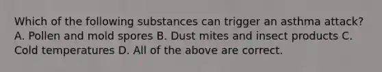 Which of the following substances can trigger an asthma attack? A. Pollen and mold spores B. Dust mites and insect products C. Cold temperatures D. All of the above are correct.