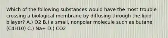 Which of the following substances would have the most trouble crossing a biological membrane by diffusing through the lipid bilayer? A.) O2 B.) a small, nonpolar molecule such as butane (C4H10) C.) Na+ D.) CO2