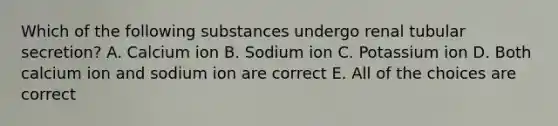 Which of the following substances undergo renal tubular secretion? A. Calcium ion B. Sodium ion C. Potassium ion D. Both calcium ion and sodium ion are correct E. All of the choices are correct