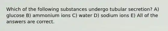 Which of the following substances undergo tubular secretion? A) glucose B) ammonium ions C) water D) sodium ions E) All of the answers are correct.