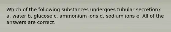 Which of the following substances undergoes tubular secretion? a. water b. glucose c. ammonium ions d. sodium ions e. All of the answers are correct.