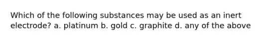 Which of the following substances may be used as an inert electrode? a. platinum b. gold c. graphite d. any of the above