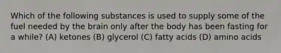 Which of the following substances is used to supply some of the fuel needed by <a href='https://www.questionai.com/knowledge/kLMtJeqKp6-the-brain' class='anchor-knowledge'>the brain</a> only after the body has been fasting for a while? (A) ketones (B) glycerol (C) fatty acids (D) <a href='https://www.questionai.com/knowledge/k9gb720LCl-amino-acids' class='anchor-knowledge'>amino acids</a>