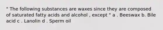 " The following substances are waxes since they are composed of saturated fatty acids and alcohol , except " a . Beeswax b. Bile acid c . Lanolin d . Sperm oil