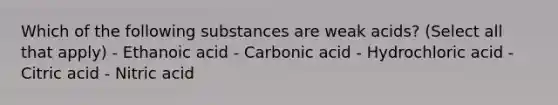 Which of the following substances are weak acids? (Select all that apply) - Ethanoic acid - Carbonic acid - Hydrochloric acid - Citric acid - Nitric acid