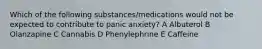 Which of the following substances/medications would not be expected to contribute to panic anxiety? A Albuterol B Olanzapine C Cannabis D Phenylephrine E Caffeine