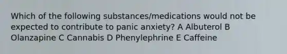 Which of the following substances/medications would not be expected to contribute to panic anxiety? A Albuterol B Olanzapine C Cannabis D Phenylephrine E Caffeine