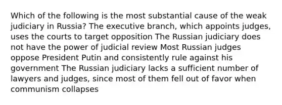 Which of the following is the most substantial cause of the weak judiciary in Russia? The executive branch, which appoints judges, uses the courts to target opposition The Russian judiciary does not have the power of judicial review Most Russian judges oppose President Putin and consistently rule against his government The Russian judiciary lacks a sufficient number of lawyers and judges, since most of them fell out of favor when communism collapses