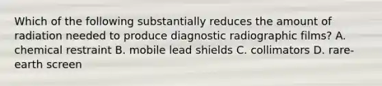 Which of the following substantially reduces the amount of radiation needed to produce diagnostic radiographic films? A. chemical restraint B. mobile lead shields C. collimators D. rare-earth screen