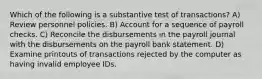 Which of the following is a substantive test of transactions? A) Review personnel policies. B) Account for a sequence of payroll checks. C) Reconcile the disbursements in the payroll journal with the disbursements on the payroll bank statement. D) Examine printouts of transactions rejected by the computer as having invalid employee IDs.