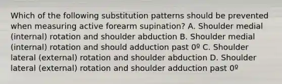 Which of the following substitution patterns should be prevented when measuring active forearm supination? A. Shoulder medial (internal) rotation and shoulder abduction B. Shoulder medial (internal) rotation and should adduction past 0º C. Shoulder lateral (external) rotation and shoulder abduction D. Shoulder lateral (external) rotation and shoulder adduction past 0º