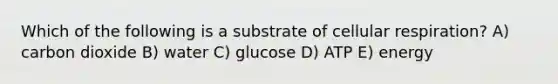 Which of the following is a substrate of cellular respiration? A) carbon dioxide B) water C) glucose D) ATP E) energy