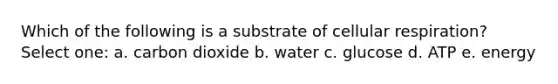 Which of the following is a substrate of cellular respiration? Select one: a. carbon dioxide b. water c. glucose d. ATP e. energy