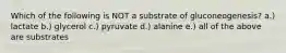 Which of the following is NOT a substrate of gluconeogenesis? a.) lactate b.) glycerol c.) pyruvate d.) alanine e.) all of the above are substrates