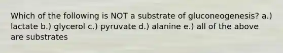 Which of the following is NOT a substrate of gluconeogenesis? a.) lactate b.) glycerol c.) pyruvate d.) alanine e.) all of the above are substrates