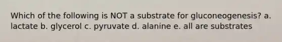 Which of the following is NOT a substrate for gluconeogenesis? a. lactate b. glycerol c. pyruvate d. alanine e. all are substrates