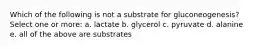 Which of the following is not a substrate for gluconeogenesis? Select one or more: a. lactate b. glycerol c. pyruvate d. alanine e. all of the above are substrates