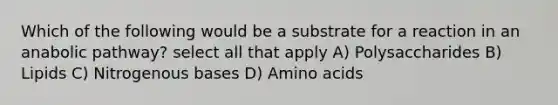 Which of the following would be a substrate for a reaction in an anabolic pathway? select all that apply A) Polysaccharides B) Lipids C) Nitrogenous bases D) Amino acids