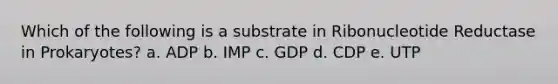 Which of the following is a substrate in Ribonucleotide Reductase in Prokaryotes? a. ADP b. IMP c. GDP d. CDP e. UTP