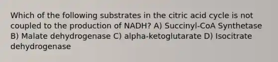 Which of the following substrates in the citric acid cycle is not coupled to the production of NADH? A) Succinyl-CoA Synthetase B) Malate dehydrogenase C) alpha-ketoglutarate D) Isocitrate dehydrogenase